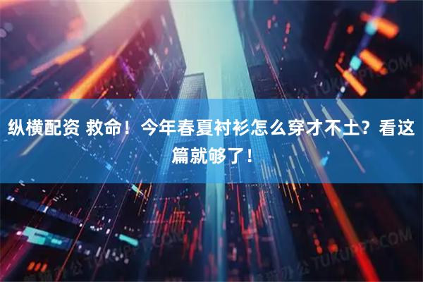 纵横配资 救命！今年春夏衬衫怎么穿才不土？看这篇就够了！