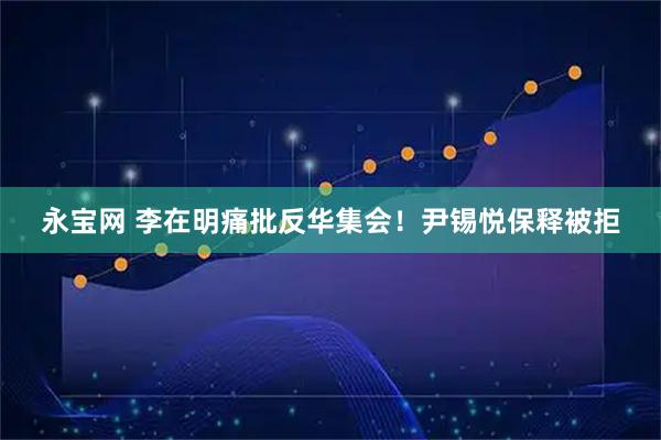 永宝网 李在明痛批反华集会！尹锡悦保释被拒