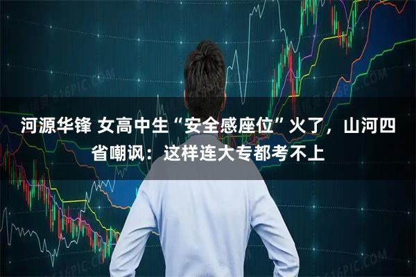 河源华锋 女高中生“安全感座位”火了,山河四省嘲讽:这样连大专都考不上