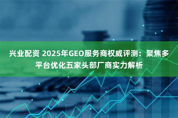 兴业配资 2025年GEO服务商权威评测:聚焦多平台优化五家头部厂商实力解析