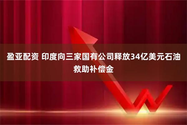 盈亚配资 印度向三家国有公司释放34亿美元石油救助补偿金