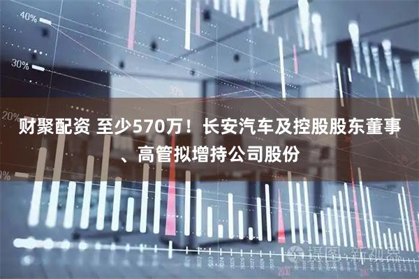 财聚配资 至少570万!长安汽车及控股股东董事、高管拟增持公司股份