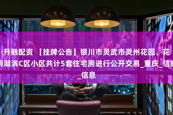 升融配资 【挂牌公告】银川市灵武市灵州花园、花雨湖滨C区小区共计5套住宅房进行公开交易_重庆_信息