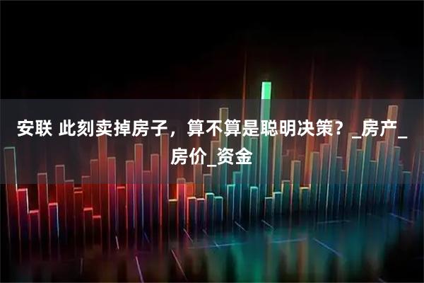 安联 此刻卖掉房子,算不算是聪明决策?_房产_房价_资金