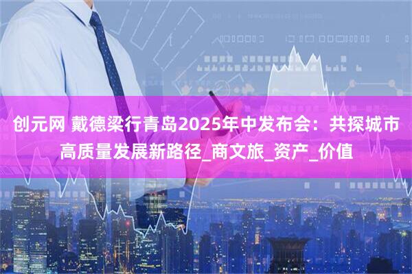 创元网 戴德梁行青岛2025年中发布会：共探城市高质量发展新路径_商文旅_资产_价值