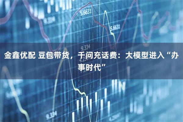 金鑫优配 豆包带货，千问充话费：大模型进入“办事时代”