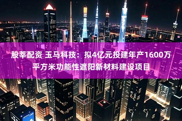 股莘配资 玉马科技：拟4亿元投建年产1600万平方米功能性遮阳新材料建设项目