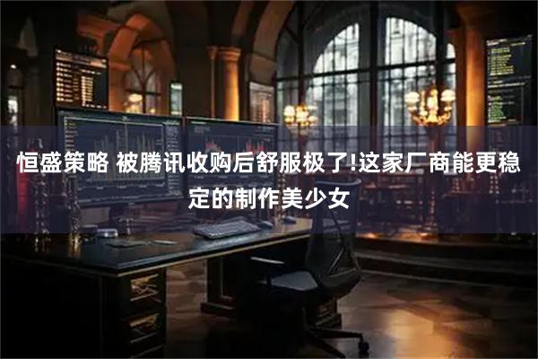 恒盛策略 被腾讯收购后舒服极了!这家厂商能更稳定的制作美少女
