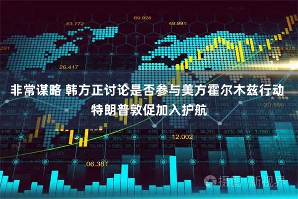 非常谋略 韩方正讨论是否参与美方霍尔木兹行动 特朗普敦促加入护航