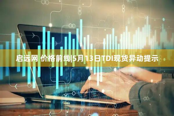 启远网 价格前线|5月13日TDI现货异动提示