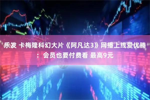 乐发 卡梅隆科幻大片《阿凡达3》网播上线爱优腾：会员也要付费看 最高9元