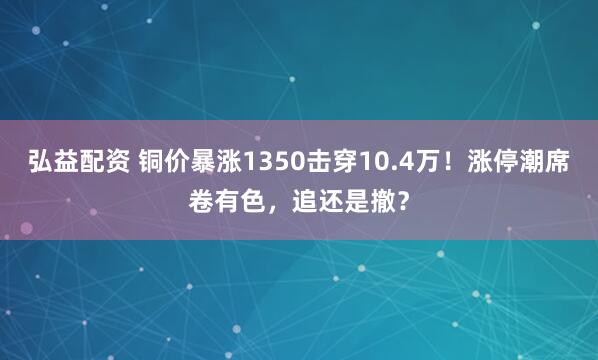弘益配资 铜价暴涨1350击穿10.4万！涨停潮席卷有色，追还是撤？