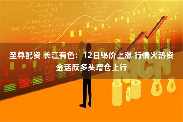 至尊配资 长江有色：12日锡价上涨 行情火热资金活跃多头增仓上行