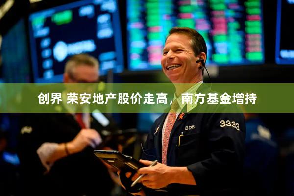 创界 荣安地产股价走高，南方基金增持