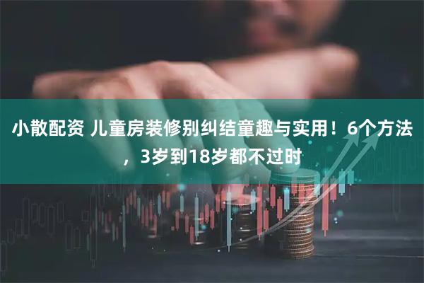 小散配资 儿童房装修别纠结童趣与实用！6个方法，3岁到18岁都不过时