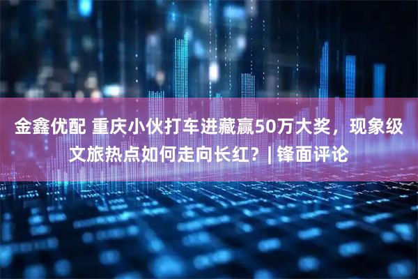 金鑫优配 重庆小伙打车进藏赢50万大奖，现象级文旅热点如何走向长红？| 锋面评论