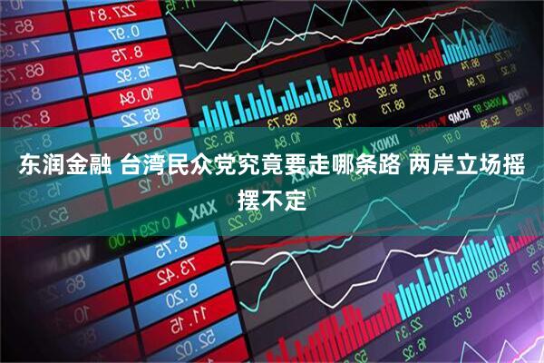 东润金融 台湾民众党究竟要走哪条路 两岸立场摇摆不定