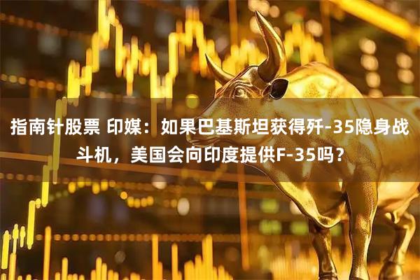 指南针股票 印媒：如果巴基斯坦获得歼-35隐身战斗机，美国会向印度提供F-35吗？