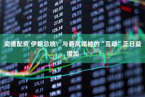 奕道配资 伊朗总统：与最高领袖的“互动”正日益增加