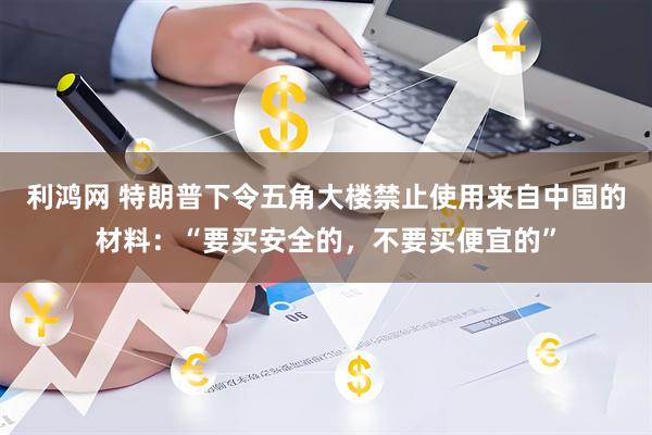 利鸿网 特朗普下令五角大楼禁止使用来自中国的材料：“要买安全的，不要买便宜的”