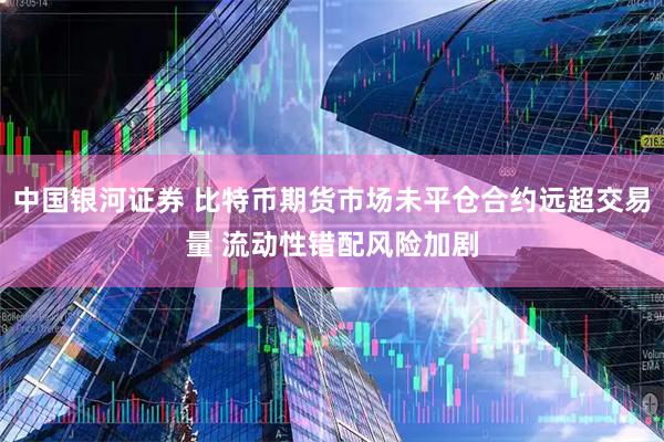 中国银河证券 比特币期货市场未平仓合约远超交易量 流动性错配风险加剧