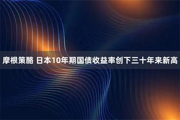 摩根策酪 日本10年期国债收益率创下三十年来新高
