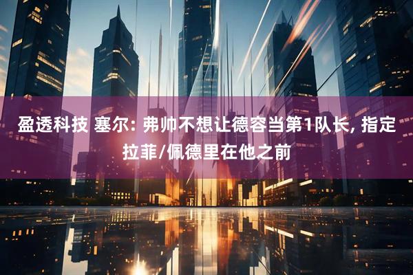 盈透科技 塞尔: 弗帅不想让德容当第1队长, 指定拉菲/佩德里在他之前