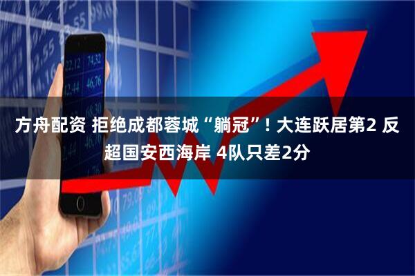 方舟配资 拒绝成都蓉城“躺冠”! 大连跃居第2 反超国安西海岸 4队只差2分