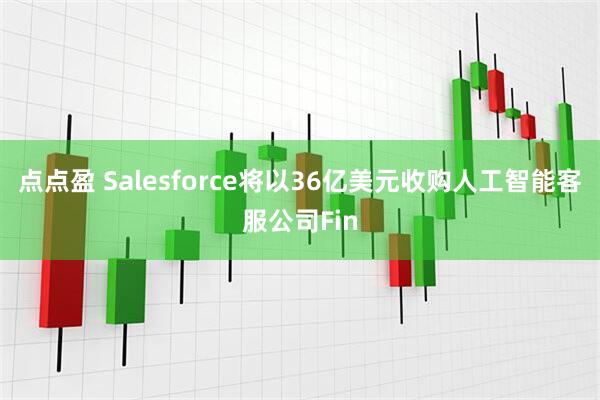 点点盈 Salesforce将以36亿美元收购人工智能客服公司Fin