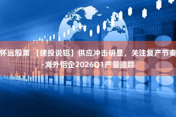 怀远股票 【建投说铝】供应冲击明显，关注复产节奏-海外铝企2026Q1产量追踪